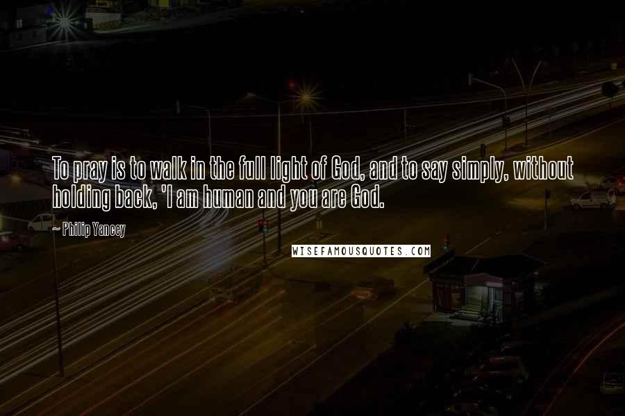 Philip Yancey Quotes: To pray is to walk in the full light of God, and to say simply, without holding back, 'I am human and you are God.