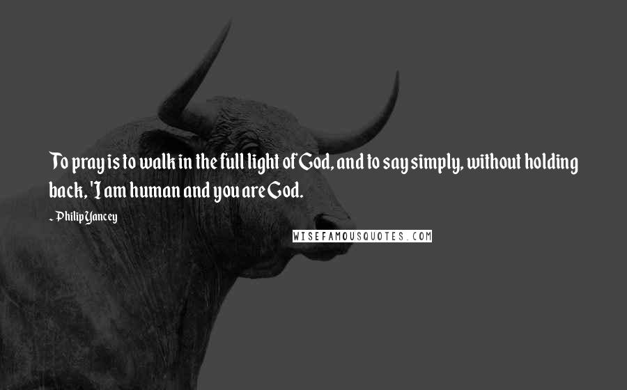 Philip Yancey Quotes: To pray is to walk in the full light of God, and to say simply, without holding back, 'I am human and you are God.