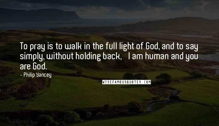 Philip Yancey Quotes: To pray is to walk in the full light of God, and to say simply, without holding back, 'I am human and you are God.