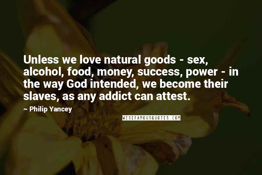 Philip Yancey Quotes: Unless we love natural goods - sex, alcohol, food, money, success, power - in the way God intended, we become their slaves, as any addict can attest.