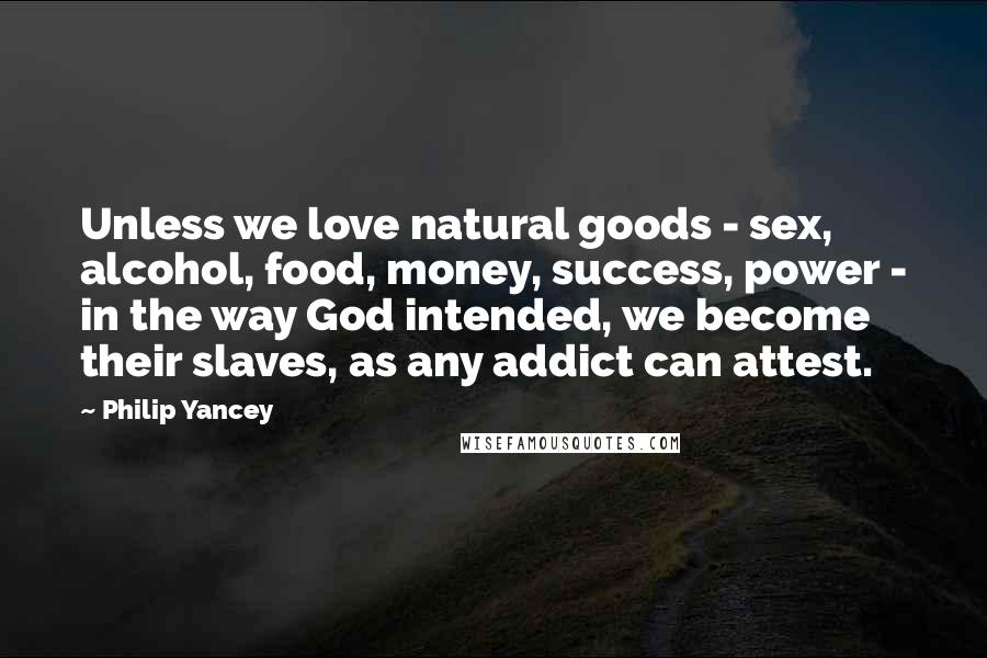 Philip Yancey Quotes: Unless we love natural goods - sex, alcohol, food, money, success, power - in the way God intended, we become their slaves, as any addict can attest.