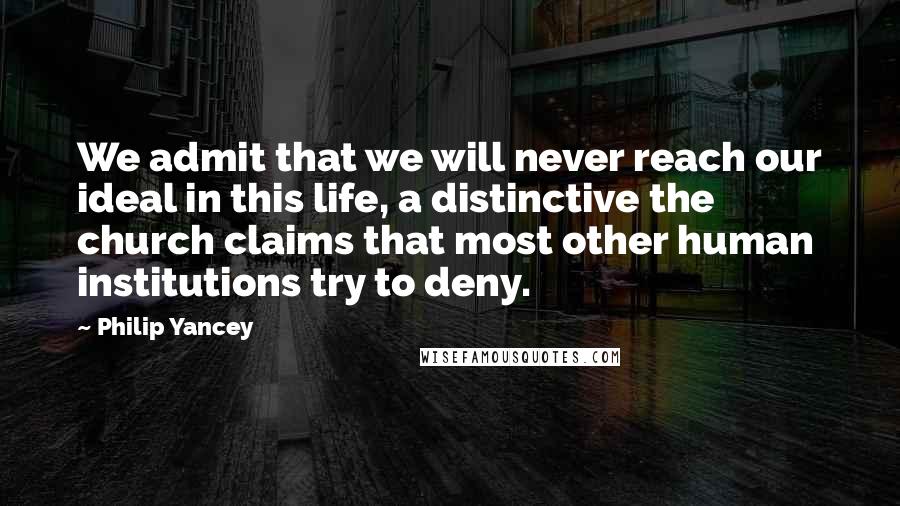 Philip Yancey Quotes: We admit that we will never reach our ideal in this life, a distinctive the church claims that most other human institutions try to deny.