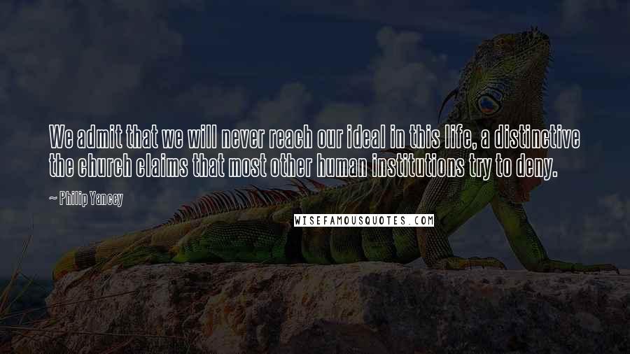 Philip Yancey Quotes: We admit that we will never reach our ideal in this life, a distinctive the church claims that most other human institutions try to deny.