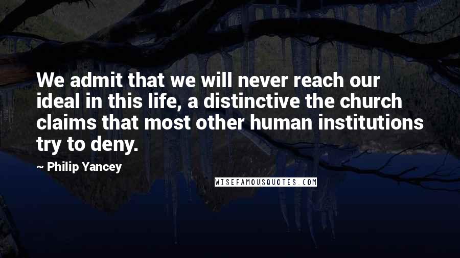 Philip Yancey Quotes: We admit that we will never reach our ideal in this life, a distinctive the church claims that most other human institutions try to deny.