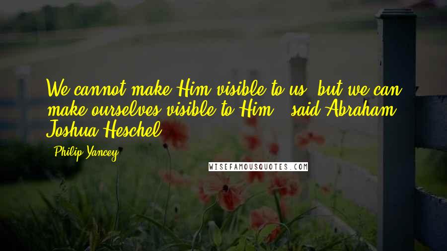Philip Yancey Quotes: We cannot make Him visible to us, but we can make ourselves visible to Him," said Abraham Joshua Heschel