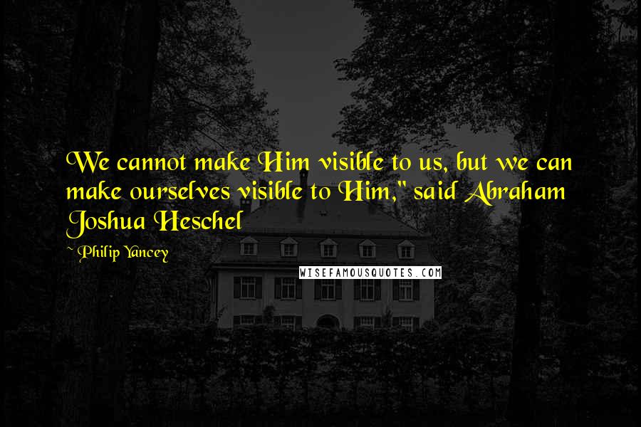 Philip Yancey Quotes: We cannot make Him visible to us, but we can make ourselves visible to Him," said Abraham Joshua Heschel