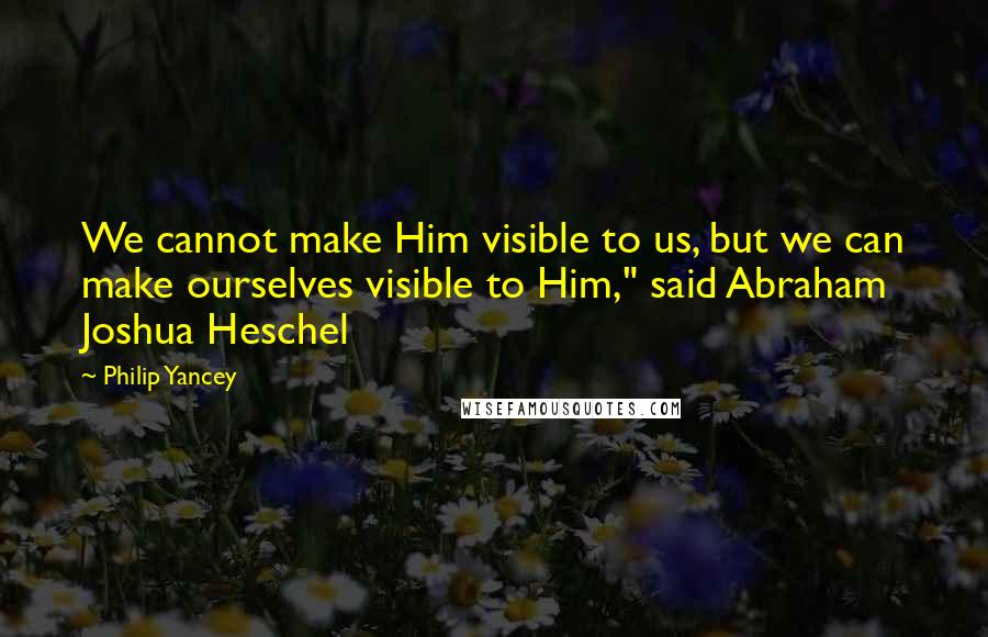Philip Yancey Quotes: We cannot make Him visible to us, but we can make ourselves visible to Him," said Abraham Joshua Heschel