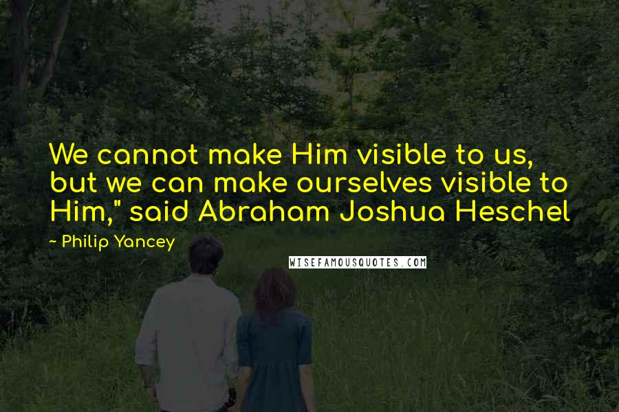 Philip Yancey Quotes: We cannot make Him visible to us, but we can make ourselves visible to Him," said Abraham Joshua Heschel