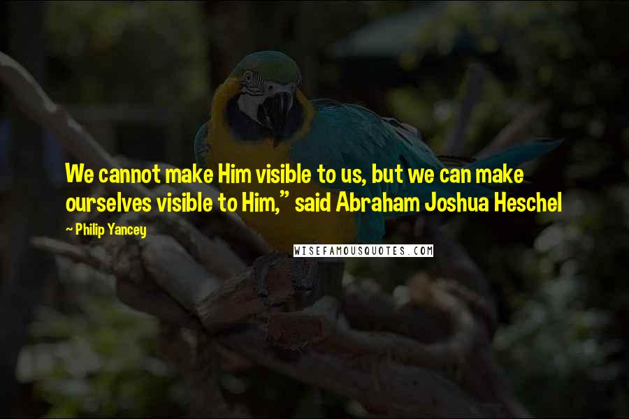 Philip Yancey Quotes: We cannot make Him visible to us, but we can make ourselves visible to Him," said Abraham Joshua Heschel