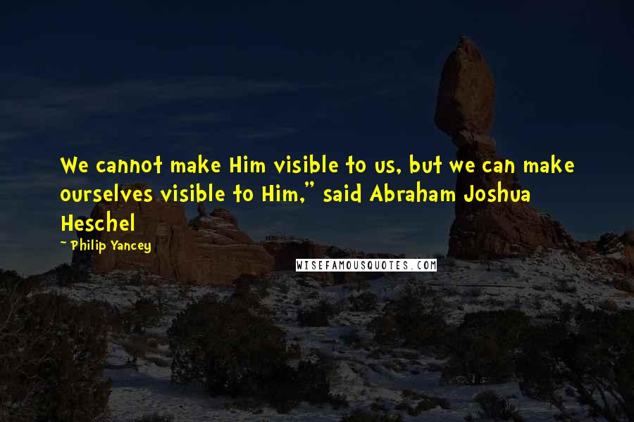 Philip Yancey Quotes: We cannot make Him visible to us, but we can make ourselves visible to Him," said Abraham Joshua Heschel