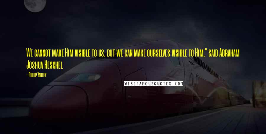 Philip Yancey Quotes: We cannot make Him visible to us, but we can make ourselves visible to Him," said Abraham Joshua Heschel