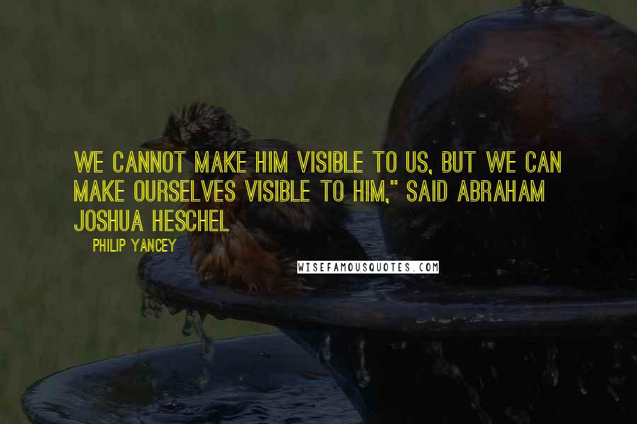 Philip Yancey Quotes: We cannot make Him visible to us, but we can make ourselves visible to Him," said Abraham Joshua Heschel