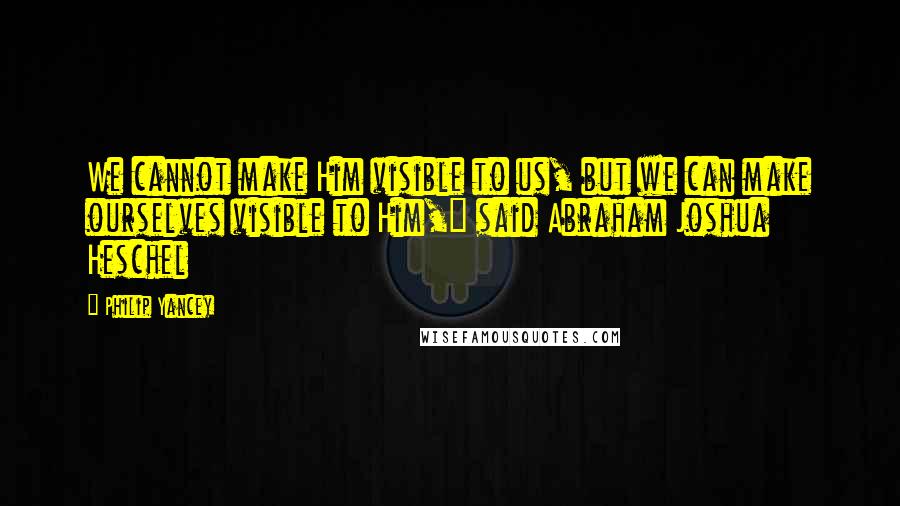 Philip Yancey Quotes: We cannot make Him visible to us, but we can make ourselves visible to Him," said Abraham Joshua Heschel