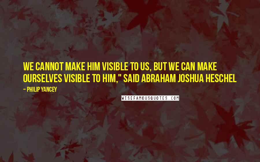 Philip Yancey Quotes: We cannot make Him visible to us, but we can make ourselves visible to Him," said Abraham Joshua Heschel