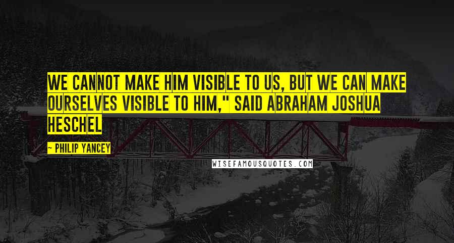 Philip Yancey Quotes: We cannot make Him visible to us, but we can make ourselves visible to Him," said Abraham Joshua Heschel