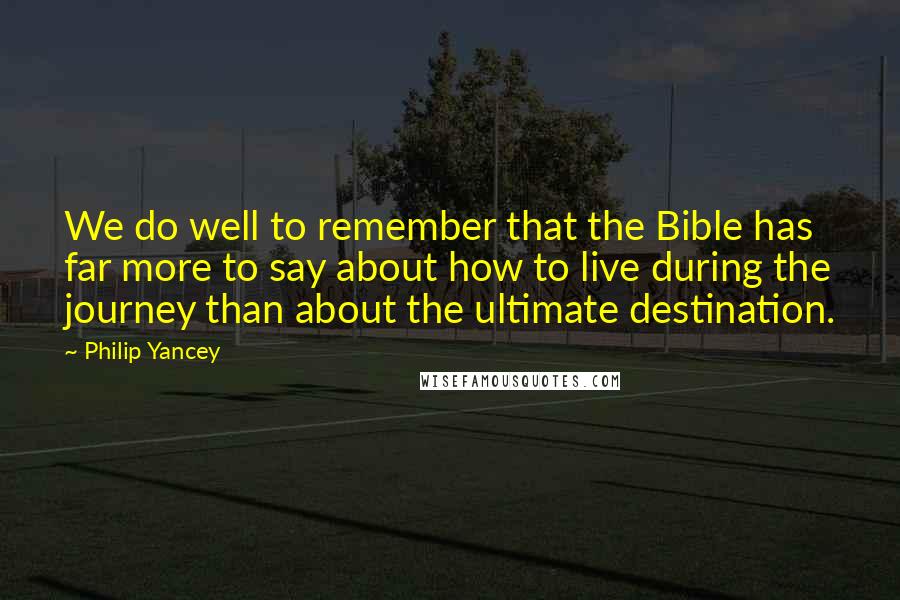 Philip Yancey Quotes: We do well to remember that the Bible has far more to say about how to live during the journey than about the ultimate destination.