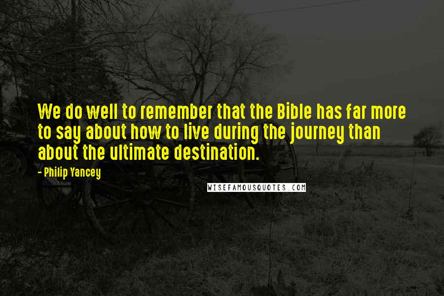 Philip Yancey Quotes: We do well to remember that the Bible has far more to say about how to live during the journey than about the ultimate destination.