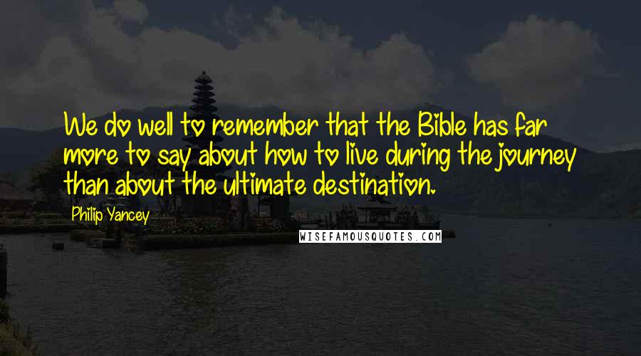 Philip Yancey Quotes: We do well to remember that the Bible has far more to say about how to live during the journey than about the ultimate destination.