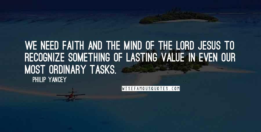 Philip Yancey Quotes: We need faith and the mind of the Lord Jesus to recognize something of lasting value in even our most ordinary tasks.