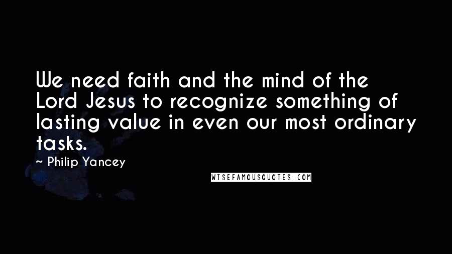 Philip Yancey Quotes: We need faith and the mind of the Lord Jesus to recognize something of lasting value in even our most ordinary tasks.