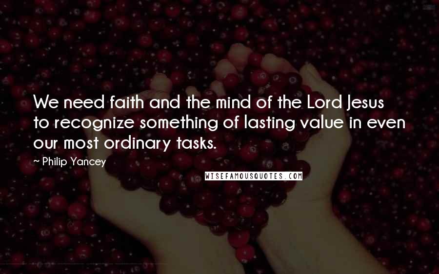 Philip Yancey Quotes: We need faith and the mind of the Lord Jesus to recognize something of lasting value in even our most ordinary tasks.