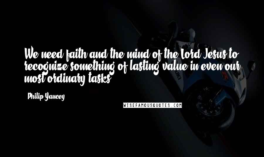 Philip Yancey Quotes: We need faith and the mind of the Lord Jesus to recognize something of lasting value in even our most ordinary tasks.