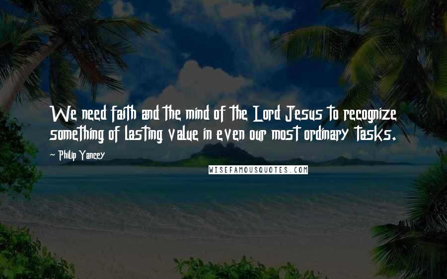 Philip Yancey Quotes: We need faith and the mind of the Lord Jesus to recognize something of lasting value in even our most ordinary tasks.