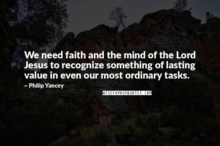 Philip Yancey Quotes: We need faith and the mind of the Lord Jesus to recognize something of lasting value in even our most ordinary tasks.