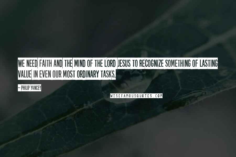 Philip Yancey Quotes: We need faith and the mind of the Lord Jesus to recognize something of lasting value in even our most ordinary tasks.