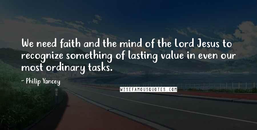 Philip Yancey Quotes: We need faith and the mind of the Lord Jesus to recognize something of lasting value in even our most ordinary tasks.