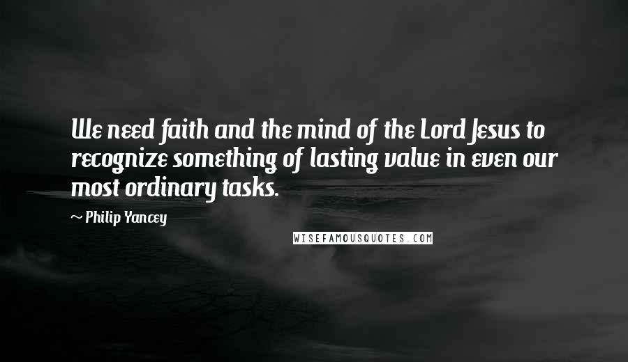 Philip Yancey Quotes: We need faith and the mind of the Lord Jesus to recognize something of lasting value in even our most ordinary tasks.