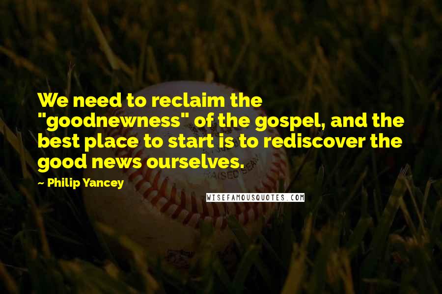 Philip Yancey Quotes: We need to reclaim the "goodnewness" of the gospel, and the best place to start is to rediscover the good news ourselves.