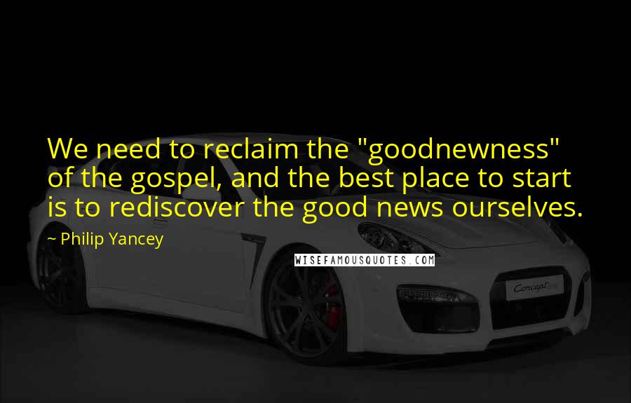 Philip Yancey Quotes: We need to reclaim the "goodnewness" of the gospel, and the best place to start is to rediscover the good news ourselves.