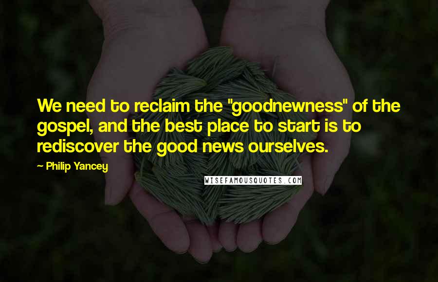 Philip Yancey Quotes: We need to reclaim the "goodnewness" of the gospel, and the best place to start is to rediscover the good news ourselves.