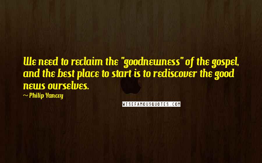 Philip Yancey Quotes: We need to reclaim the "goodnewness" of the gospel, and the best place to start is to rediscover the good news ourselves.