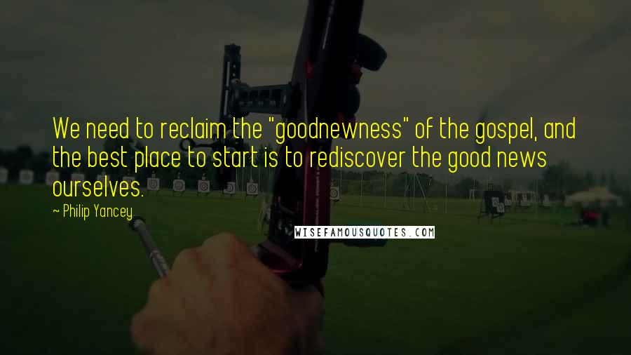 Philip Yancey Quotes: We need to reclaim the "goodnewness" of the gospel, and the best place to start is to rediscover the good news ourselves.