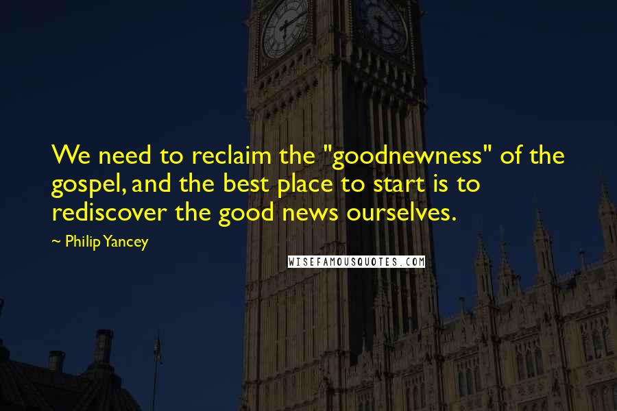 Philip Yancey Quotes: We need to reclaim the "goodnewness" of the gospel, and the best place to start is to rediscover the good news ourselves.