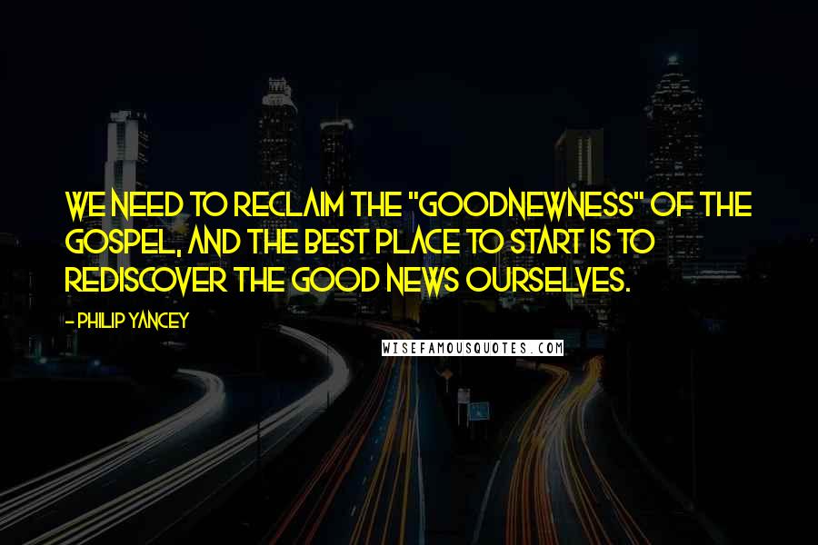 Philip Yancey Quotes: We need to reclaim the "goodnewness" of the gospel, and the best place to start is to rediscover the good news ourselves.