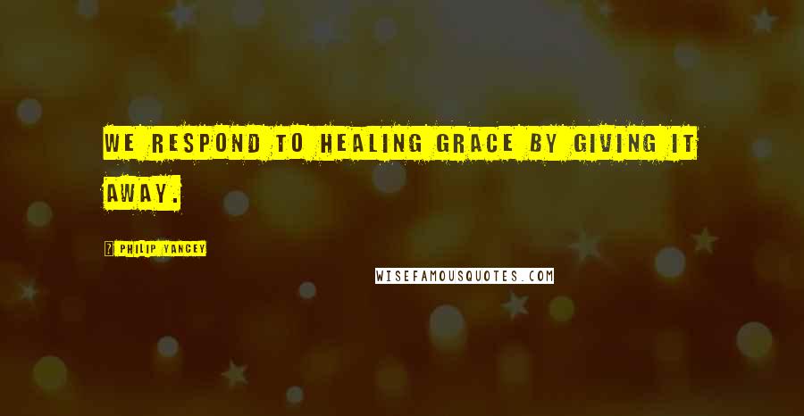 Philip Yancey Quotes: We respond to healing grace by giving it away.