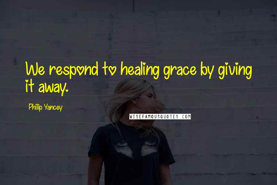 Philip Yancey Quotes: We respond to healing grace by giving it away.