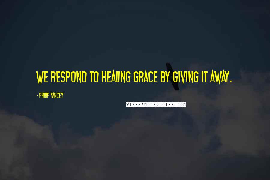Philip Yancey Quotes: We respond to healing grace by giving it away.