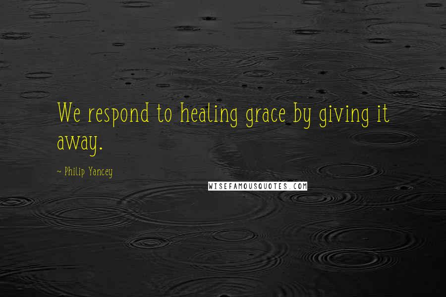 Philip Yancey Quotes: We respond to healing grace by giving it away.