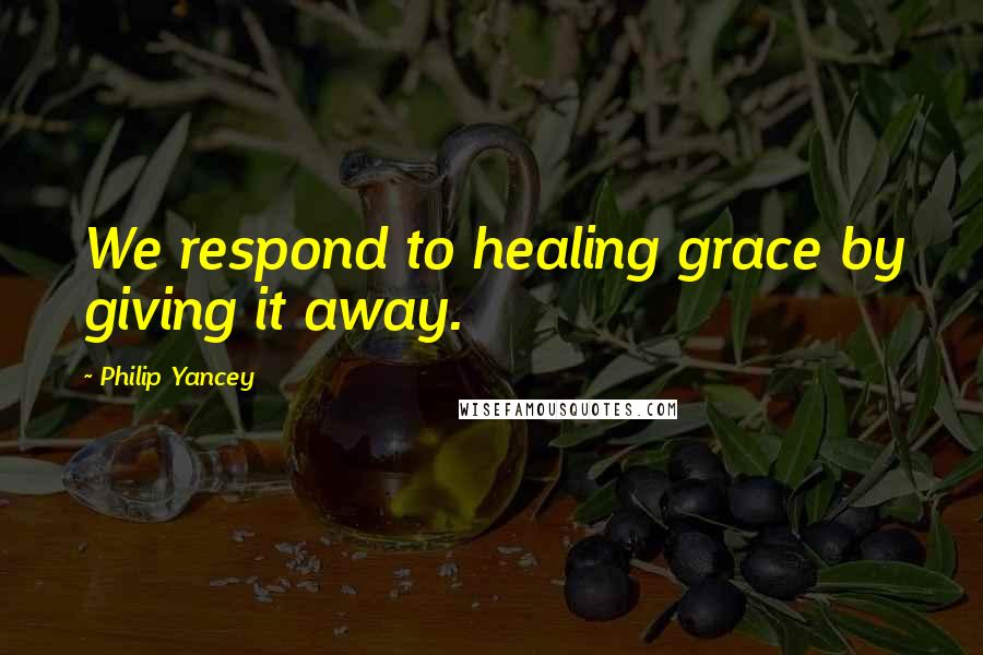 Philip Yancey Quotes: We respond to healing grace by giving it away.