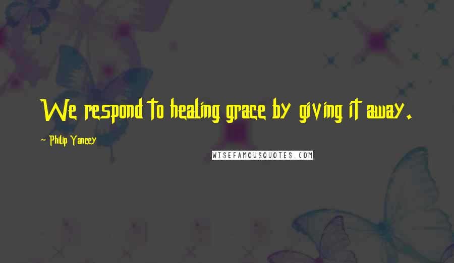 Philip Yancey Quotes: We respond to healing grace by giving it away.