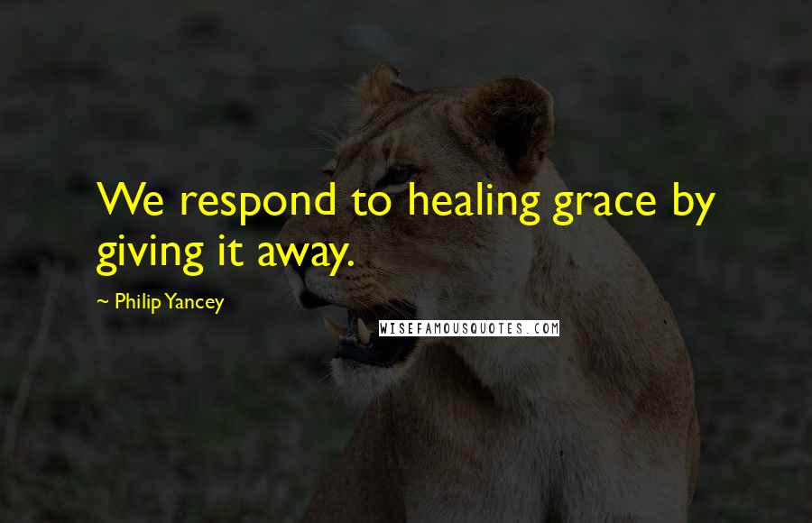 Philip Yancey Quotes: We respond to healing grace by giving it away.