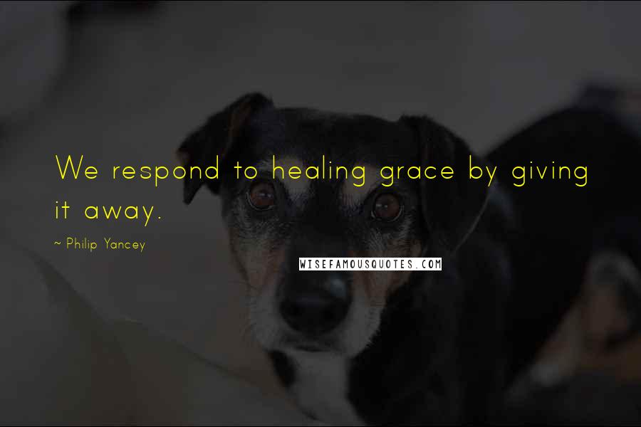 Philip Yancey Quotes: We respond to healing grace by giving it away.