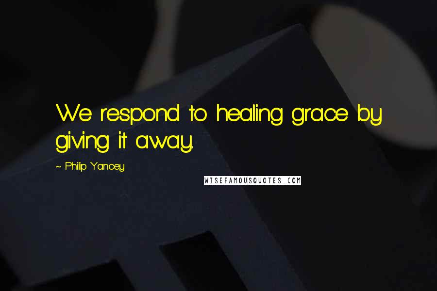 Philip Yancey Quotes: We respond to healing grace by giving it away.