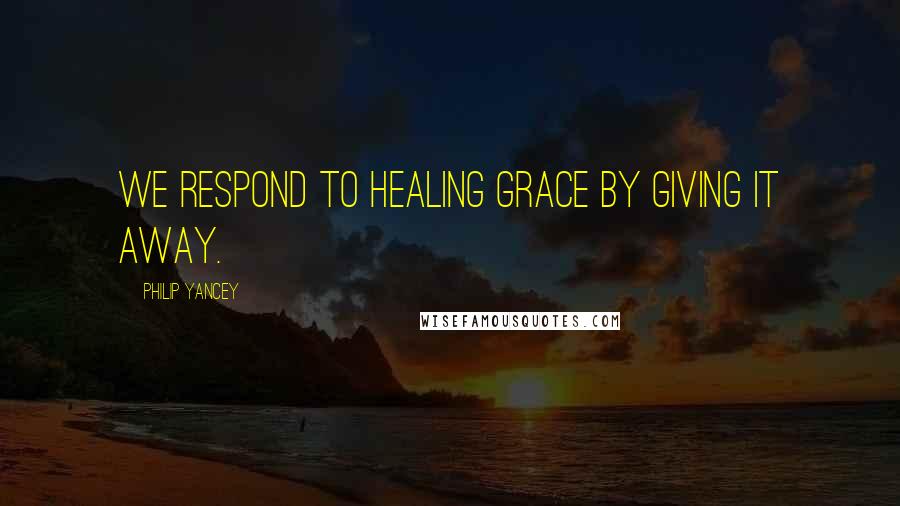 Philip Yancey Quotes: We respond to healing grace by giving it away.