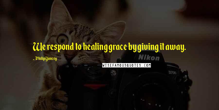 Philip Yancey Quotes: We respond to healing grace by giving it away.