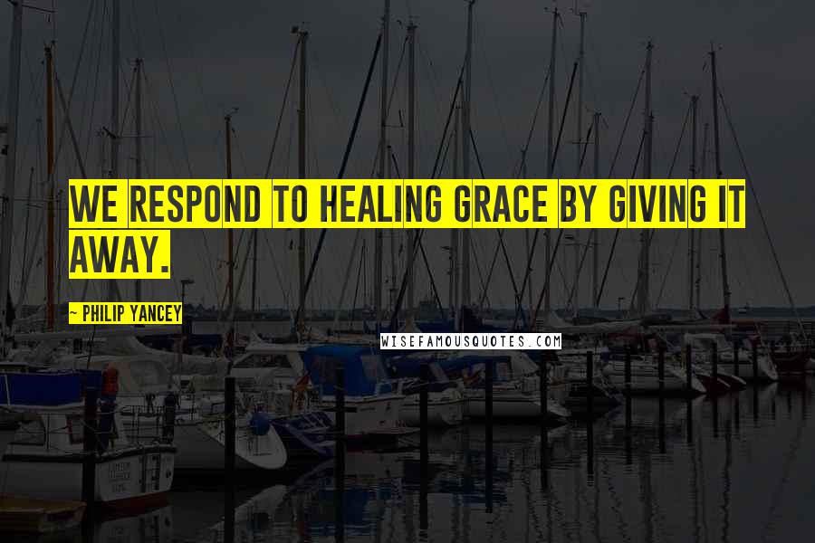 Philip Yancey Quotes: We respond to healing grace by giving it away.